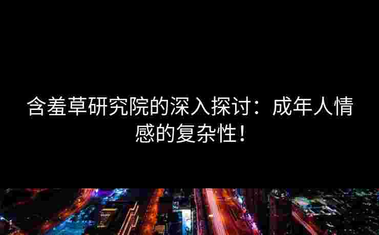 含羞草研究院的深入探讨：成年人情感的复杂性！
