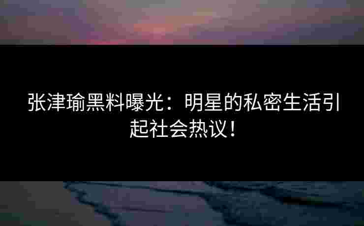 张津瑜黑料曝光:明星的私密生活引起社会热议!