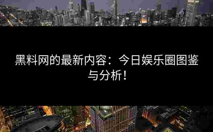 黑料网的最新内容:今日娱乐圈图鉴与分析!