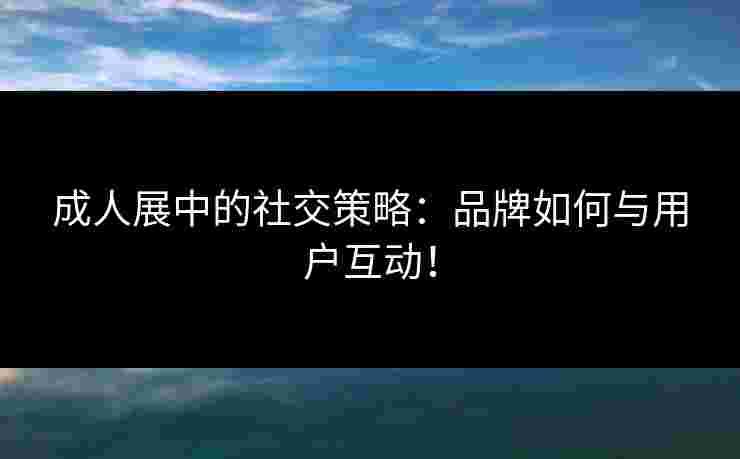 成人展中的社交策略:品牌如何与用户互动!