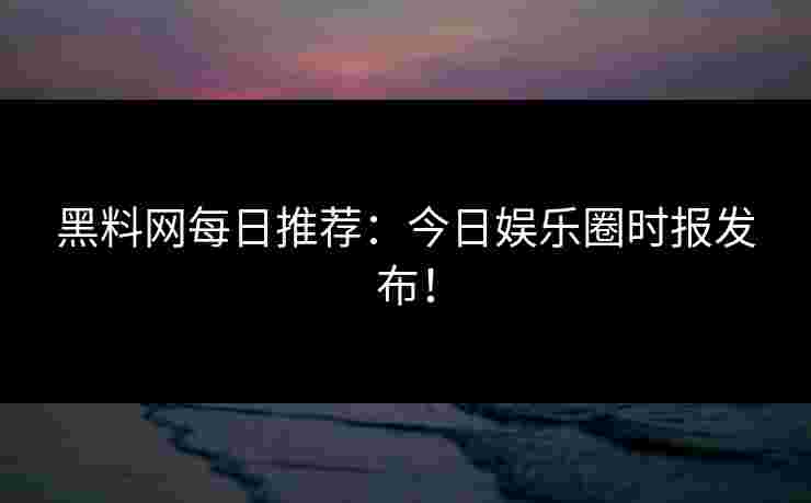 黑料网每日推荐:今日娱乐圈时报发布!