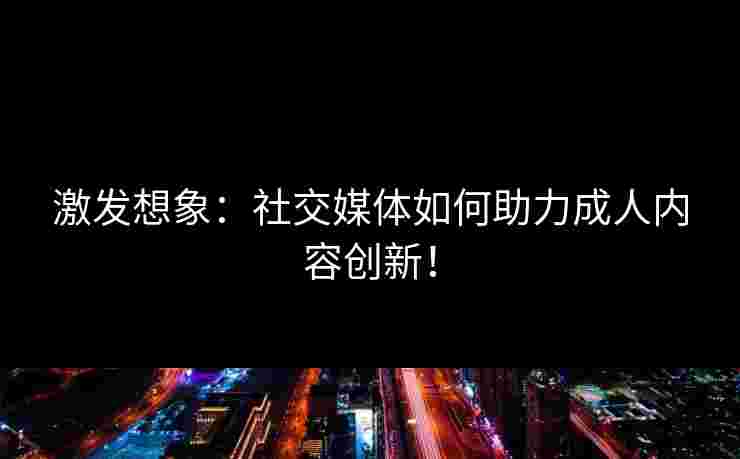 激发想象：社交媒体如何助力成人内容创新！