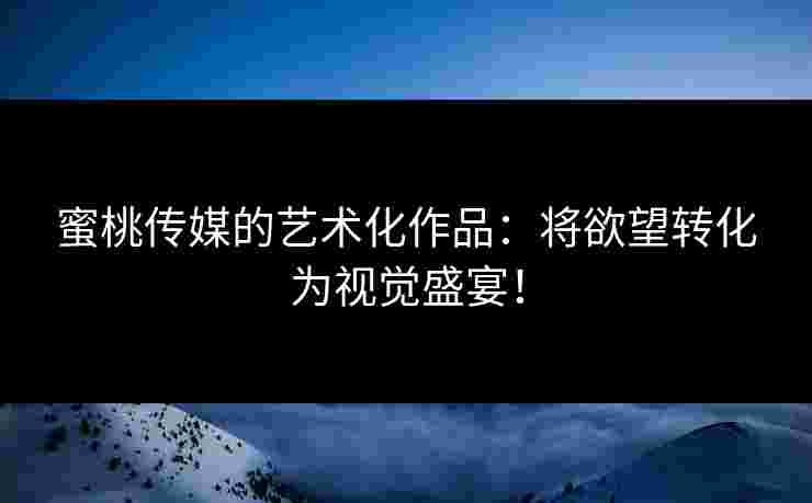 蜜桃传媒的艺术化作品：将欲望转化为视觉盛宴！