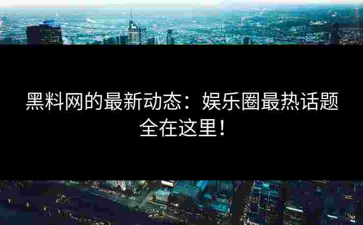 黑料网的最新动态：娱乐圈最热话题全在这里！
