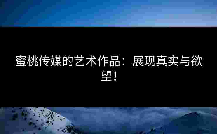 蜜桃传媒的艺术作品：展现真实与欲望！