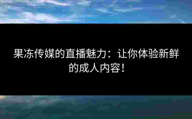 果冻传媒的直播魅力：让你体验新鲜的成人内容！