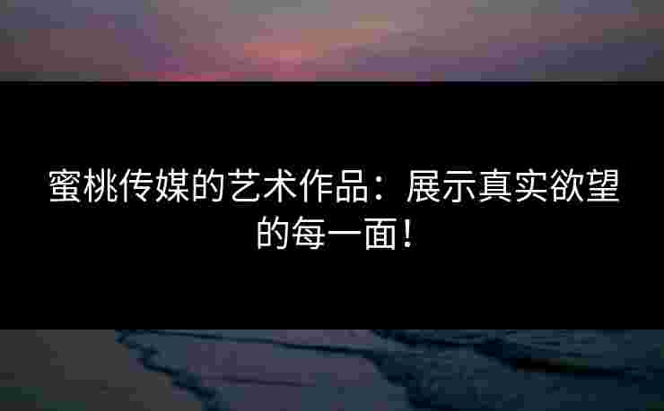 蜜桃传媒的艺术作品：展示真实欲望的每一面！