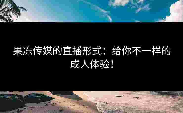 果冻传媒的直播形式：给你不一样的成人体验！