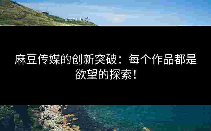 麻豆传媒的创新突破：每个作品都是欲望的探索！