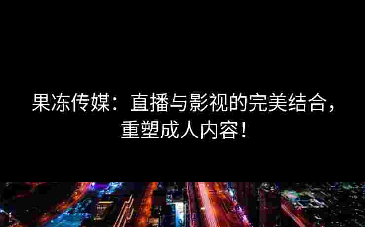 果冻传媒：直播与影视的完美结合，重塑成人内容！