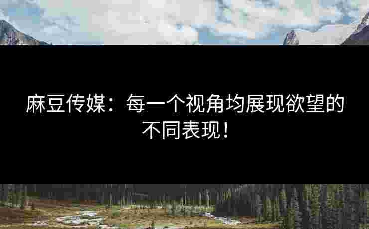 麻豆传媒：每一个视角均展现欲望的不同表现！