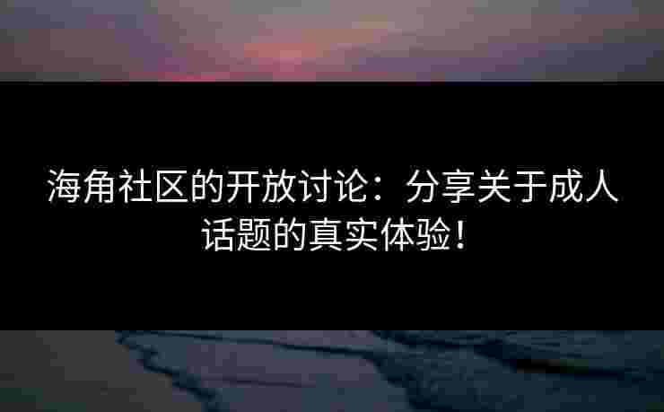 海角社区的开放讨论：分享关于成人话题的真实体验！