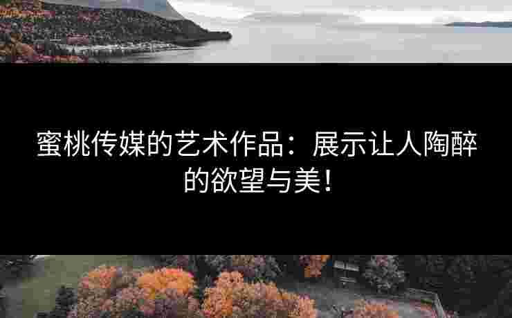 蜜桃传媒的艺术作品：展示让人陶醉的欲望与美！