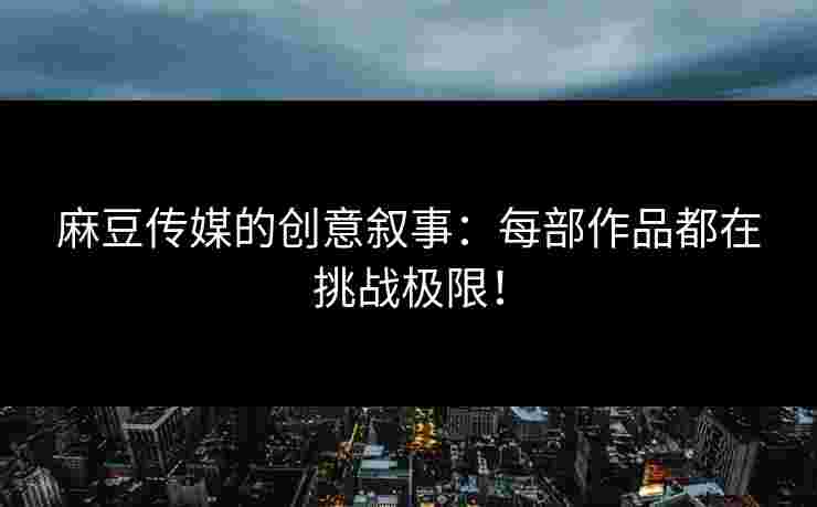 麻豆传媒的创意叙事：每部作品都在挑战极限！