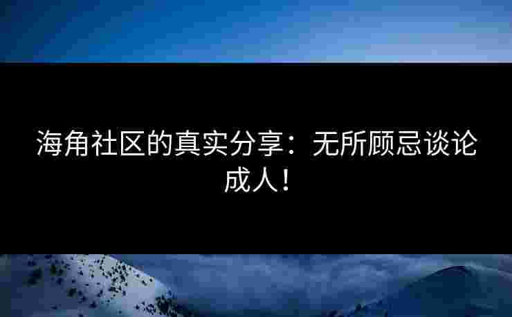 海角社区的真实分享：无所顾忌谈论成人！