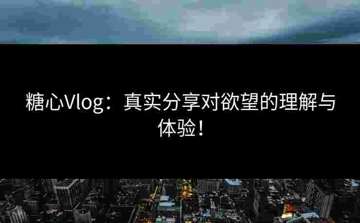 糖心Vlog：真实分享对欲望的理解与体验！