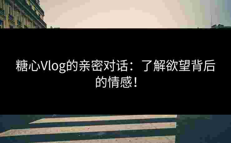 糖心Vlog的亲密对话：了解欲望背后的情感！
