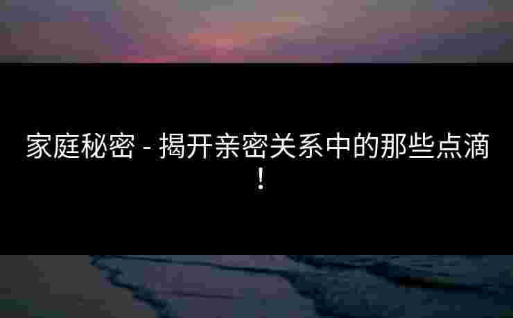 家庭秘密 - 揭开亲密关系中的那些点滴！