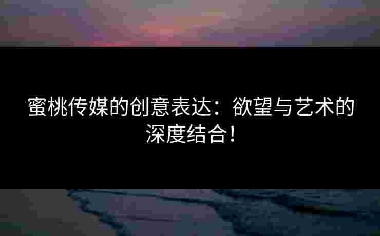 蜜桃传媒的创意表达：欲望与艺术的深度结合！