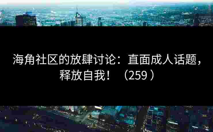 海角社区的放肆讨论：直面成人话题，释放自我！（259 ）