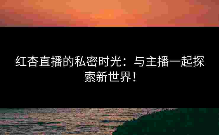 红杏直播的私密时光：与主播一起探索新世界！
