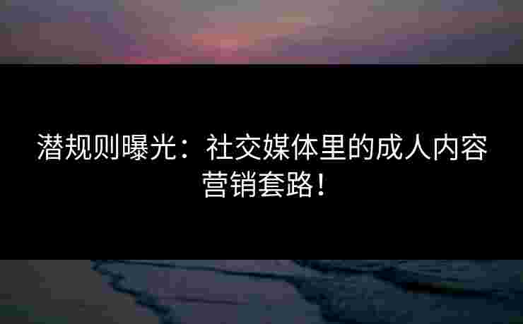 潜规则曝光：社交媒体里的成人内容营销套路！