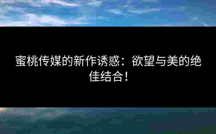 蜜桃传媒的新作诱惑：欲望与美的绝佳结合！