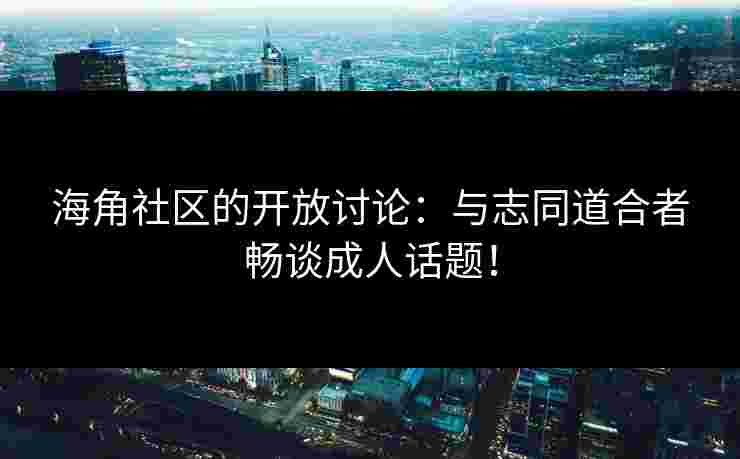 海角社区的开放讨论：与志同道合者畅谈成人话题！