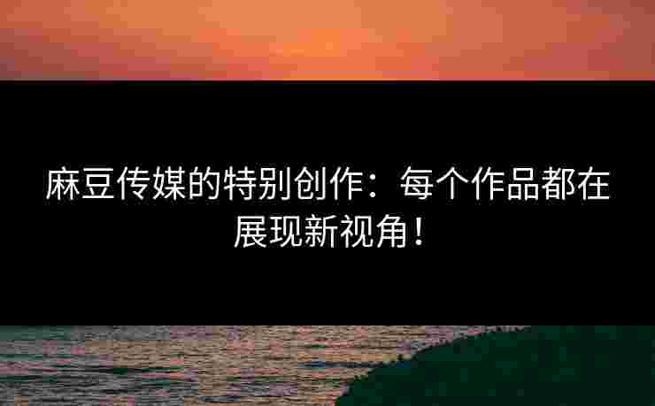 麻豆传媒的特别创作：每个作品都在展现新视角！