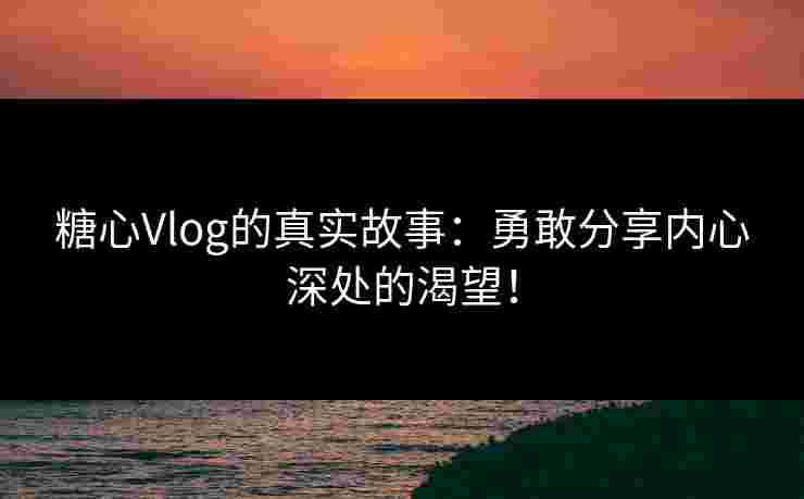 糖心Vlog的真实故事：勇敢分享内心深处的渴望！