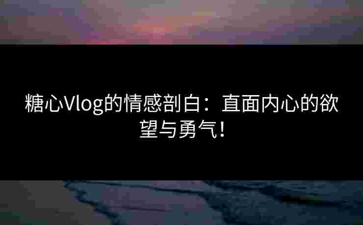 糖心Vlog的情感剖白：直面内心的欲望与勇气！