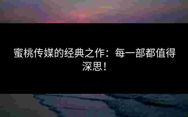 蜜桃传媒的经典之作：每一部都值得深思！
