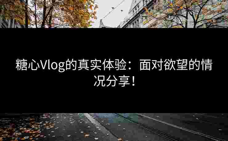 糖心Vlog的真实体验：面对欲望的情况分享！