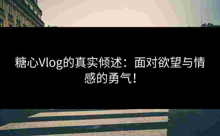 糖心Vlog的真实倾述：面对欲望与情感的勇气！