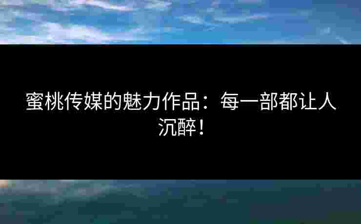 蜜桃传媒的魅力作品：每一部都让人沉醉！