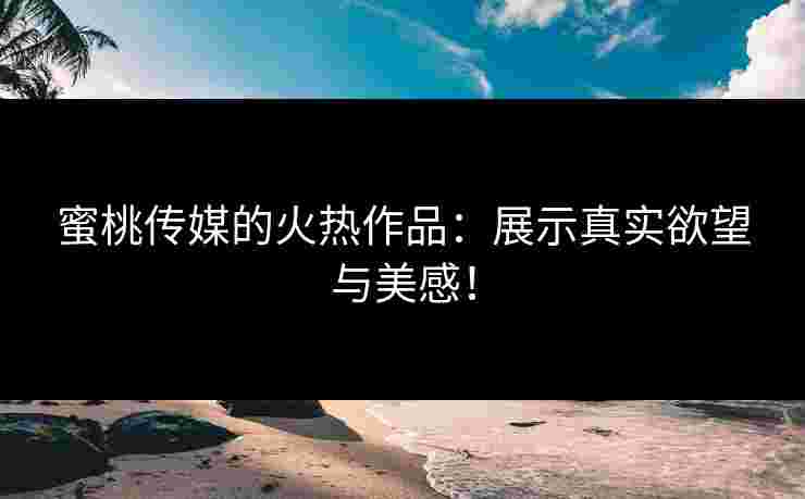 蜜桃传媒的火热作品：展示真实欲望与美感！