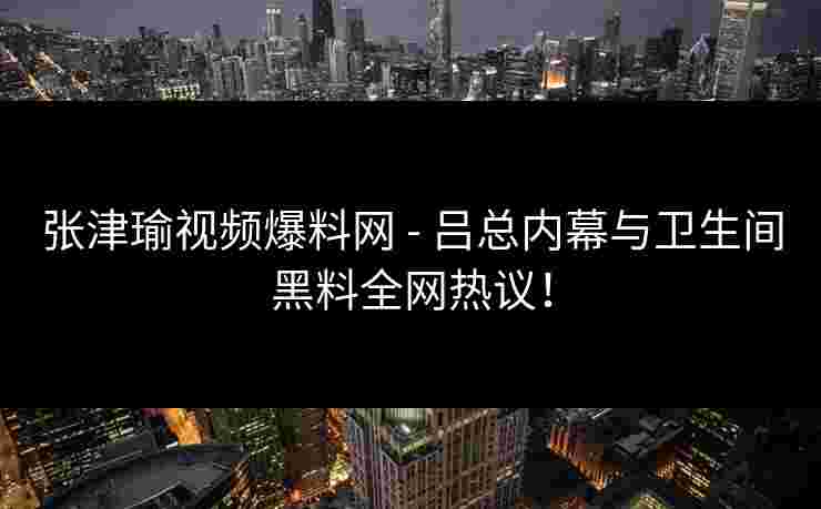 张津瑜视频爆料网 - 吕总内幕与卫生间黑料全网热议！