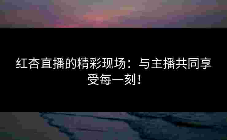 红杏直播的精彩现场：与主播共同享受每一刻！