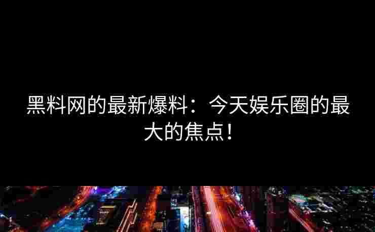 黑料网的最新爆料：今天娱乐圈的最大的焦点！