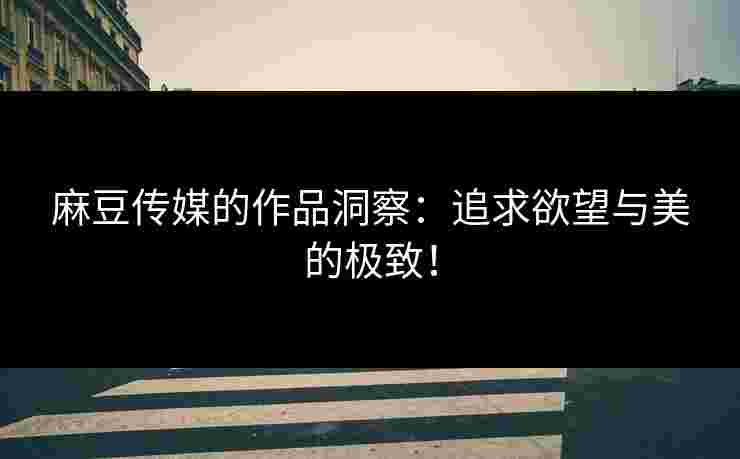 麻豆传媒的作品洞察：追求欲望与美的极致！