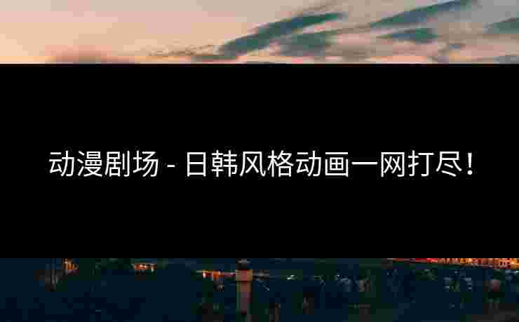 动漫剧场 - 日韩风格动画一网打尽！