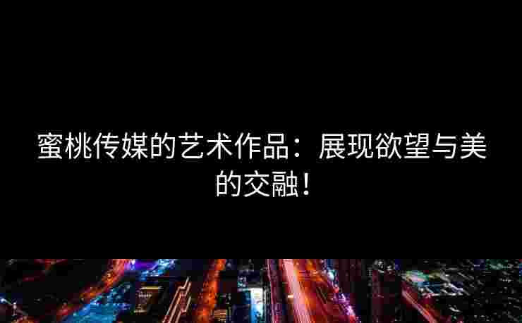 蜜桃传媒的艺术作品：展现欲望与美的交融！