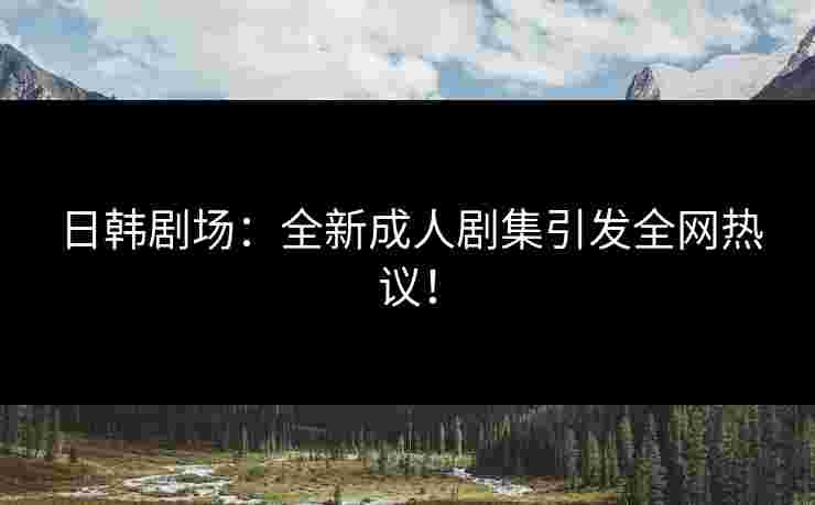 日韩剧场：全新成人剧集引发全网热议！
