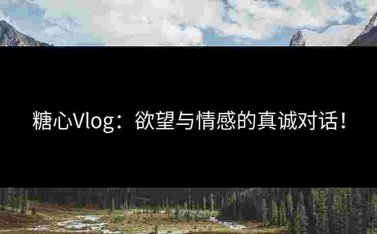 糖心Vlog：欲望与情感的真诚对话！