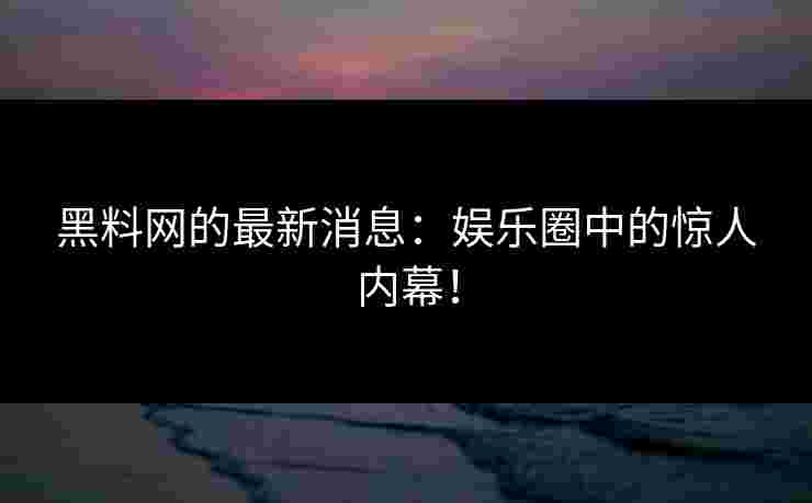 黑料网的最新消息：娱乐圈中的惊人内幕！