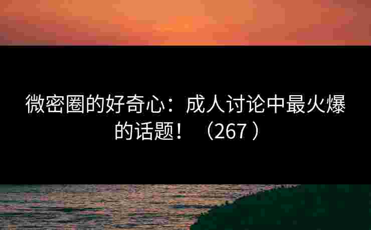 微密圈的好奇心：成人讨论中最火爆的话题！（267 ）