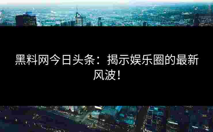 黑料网今日头条：揭示娱乐圈的最新风波！